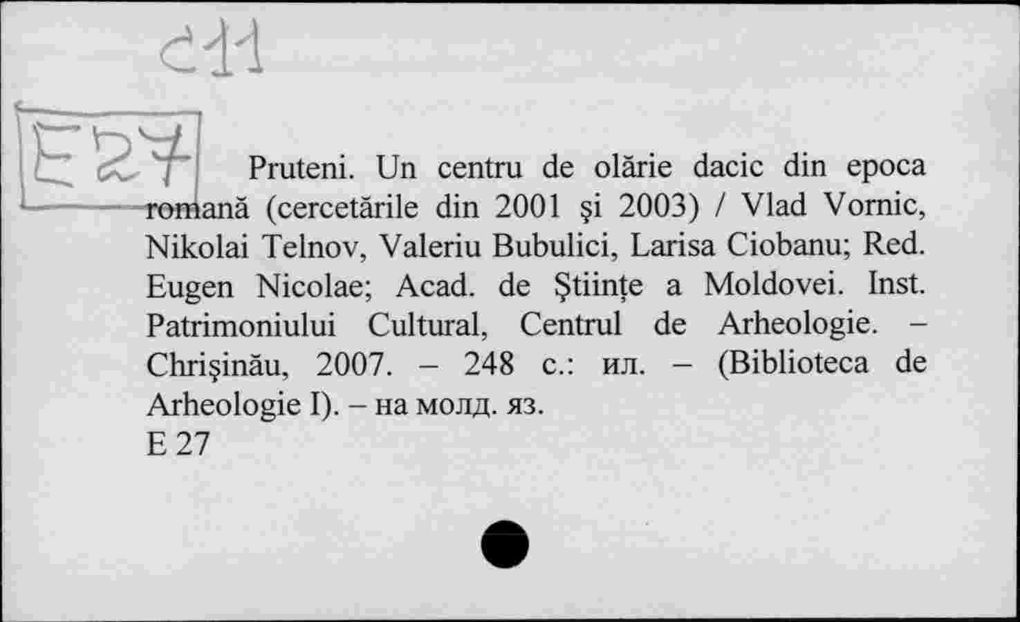 ﻿ed-1
Pruteni. Un
i centru de olàrie dacic din epoca romanä (cercetärile din 2001 §i 2003) / Vlad Vomie, Nikolai Telnov, Valeriu Bubulici, Larisa Ciobanu; Red. Eugen Nicolae; Acad, de §tiinte a Moldovei. Inst. Patrimoniului Cultural, Centrul de Arheologie. -Chriçinâu, 2007. - 248 с.: ил. - (Biblioteca de Arheologie I). - на молд. яз.
E27